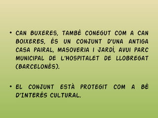 • Can Buxeres, també conegut com a Can
BoixerES, és un conjunt d'una antiga
casa pairal, masoveria i jardí, avui parc
municipal de L’Hospitalet de llobregat
(Barcelonès).
• El conjunt està protegit com a BÉ
D’INTERÉS CULTURAL.
 