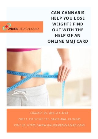CAN CANNABIS
HELP YOU LOSE
WEIGHT? FIND
OUT WITH THE
HELP OF AN
ONLINE MMJ CARD
VISIT US: HTTPS://WWW.ONLINEMEDICALCARD.COM/
CONTACT US: 866-511-4743
2001 E 1ST ST STE 101, SANTA ANA, CA 92705
 