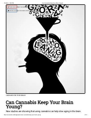 10/22/21, 1:59 PM Can Cannabis Keep Your Brain Young?
https://cannabis.net/blog/opinion/can-cannabis-keep-your-brain-young 2/12
CANNABIS FOR YOUR BRAIN
Can Cannabis Keep Your Brain
Young?
New studies are showing that using cannabis can help slow aging in the brain.
 Edit Article (https://cannabis.net/mycannabis/c-blog-entry/update/can-cannabis-keep-your-brain-young)
 Article List (https://cannabis.net/mycannabis/c-blog)
 