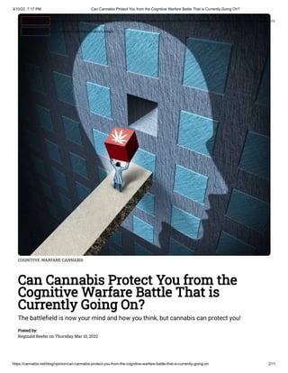 3/10/22, 7:17 PM Can Cannabis Protect You from the Cognitive Warfare Battle That is Currently Going On?
https://cannabis.net/blog/opinion/can-cannabis-protect-you-from-the-cognitive-warfare-battle-that-is-currently-going-on 2/11
COGNITIVE WARFARE CANNABIS
Can Cannabis Protect You from the
Cognitive Warfare Battle That is
Currently Going On?
The battlefield is now your mind and how you think, but cannabis can protect you!
Posted by:

Reginald Reefer on Thursday Mar 10, 2022
 Edit Article (https://cannabis.net/mycannabis/c-blog-entry/update/can-cannabis-protect-you-from-the-cognitive-warfare-battle-that-is-currently-going-on)
 Article List (https://cannabis.net/mycannabis/c-blog)
 