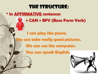 The structure:
* In AFFIRMATIVE sentences
          + CAN + BFV (Base Form Verb)

          I can play the piano.
    She can take really good pictures.
         We can use the computer.
         You can speak English.


              Free Powerpoint Templates   Page 2
 