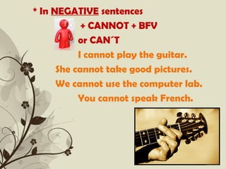 * In NEGATIVE sentences
            + CANNOT + BFV
           or CAN´T
           I cannot play the guitar.
      She cannot take good pictures.
      We cannot use the computer lab.
           You cannot speak French.




           Free Powerpoint Templates   Page 3
 