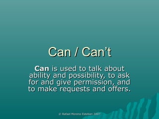 Can / Can’t
  Can is used to talk about
ability and possibility, to ask
for and give permission, and
to make requests and offers.


         © Rafael Moreno Esteban 2007
 