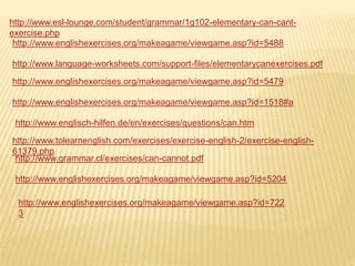 http://www.esl-lounge.com/student/grammar/1g102-elementary-can-cantexercise.php
http://www.englishexercises.org/makeagame/viewgame.asp?id=5488
http://www.language-worksheets.com/support-files/elementarycanexercises.pdf
http://www.englishexercises.org/makeagame/viewgame.asp?id=5479
http://www.englishexercises.org/makeagame/viewgame.asp?id=1518#a
http://www.englisch-hilfen.de/en/exercises/questions/can.htm
http://www.tolearnenglish.com/exercises/exercise-english-2/exercise-english61379.php
http://www.grammar.cl/exercises/can-cannot.pdf
http://www.englishexercises.org/makeagame/viewgame.asp?id=5204
http://www.englishexercises.org/makeagame/viewgame.asp?id=722
3

 