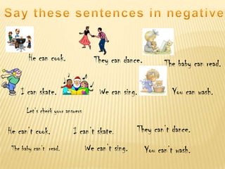 He can cook.

They can dance.
We can sing.

I can skate.

The baby can read.

You can wash.

Let’s check your answers

He can’t cook.
The baby can’t read.

I can’t skate.
We can’t sing.

They can’t dance.
You can’t wash.

 
