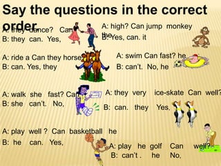 Say the questions in the correct
A: high? Can jump monkey
order. Can
A: they dance?
B: they can. Yes,

A: ride a Can they horse?
B: can. Yes, they

A: walk she fast? Can
B: she can’t. No,

theYes, can. it
B:

A: swim Can fast? he
B: can’t. No, he

A: they very

ice-skate Can well?

B: can. they

Yes,

A: play well ? Can basketball he
B: he can. Yes,
A: play he golf
B: can’t . he

Can
No,

well?

 