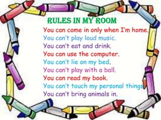 Rules in my room
You can come in only when I’m home.
You can’t play loud music.
You can’t eat and drink.
You can use the computer.
You can’t lie on my bed.
You can’t play with a ball.
You can read my book.
You can’t touch my personal things.
You can’t bring animals in.

 