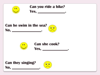 Can you ride a bike?
Yes, ______________.
Can he swim in the sea?
No, _______________.
Can she cook?
Yes, _____________.
Can they singing?
No, ______________.