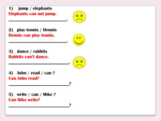 1) jump / elephants
Elephants can not jump.
__________________________.
2) play tennis / Dennis
Dennis can play tennis.
__________________________.
3) dance / rabbits
Rabbits can’t dance.
___________________________.
4) John / read / can ?
Can John read?
___________________________?
5) write / can / Mike ?
Can Mike write?
___________________________?