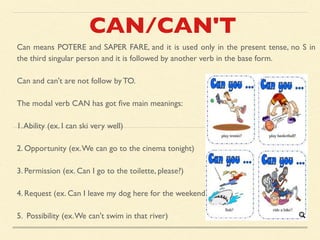 CAN/CAN'T
Can means POTERE and SAPER FARE, and it is used only in the present tense, no S in
the third singular person and it is followed by another verb in the base form.
Can and can't are not follow by TO.
The modal verb CAN has got ﬁve main meanings:
1.Ability (ex. I can ski very well)
2. Opportunity (ex.We can go to the cinema tonight)
3. Permission (ex. Can I go to the toilette, please?)
4. Request (ex. Can I leave my dog here for the weekend?)
5. Possibility (ex.We can't swim in that river)
 
