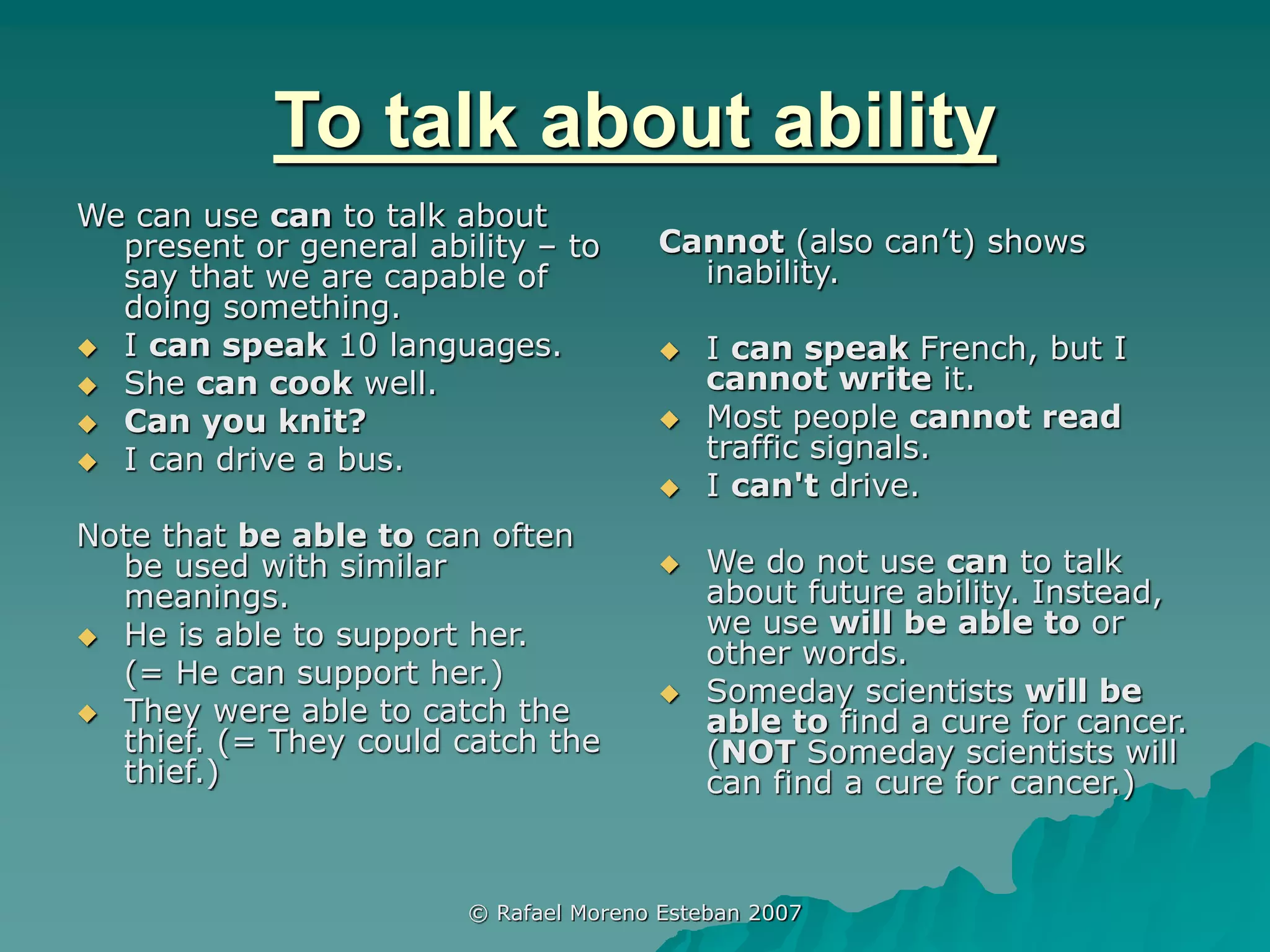 © Rafael Moreno Esteban 2007
To talk about ability
We can use can to talk about
present or general ability – to
say that we are capable of
doing something.
 I can speak 10 languages.
 She can cook well.
 Can you knit?
 I can drive a bus.
Note that be able to can often
be used with similar
meanings.
 He is able to support her.
(= He can support her.)
 They were able to catch the
thief. (= They could catch the
thief.)
Cannot (also can’t) shows
inability.
 I can speak French, but I
cannot write it.
 Most people cannot read
traffic signals.
 I can't drive.
 We do not use can to talk
about future ability. Instead,
we use will be able to or
other words.
 Someday scientists will be
able to find a cure for cancer.
(NOT Someday scientists will
can find a cure for cancer.)
 