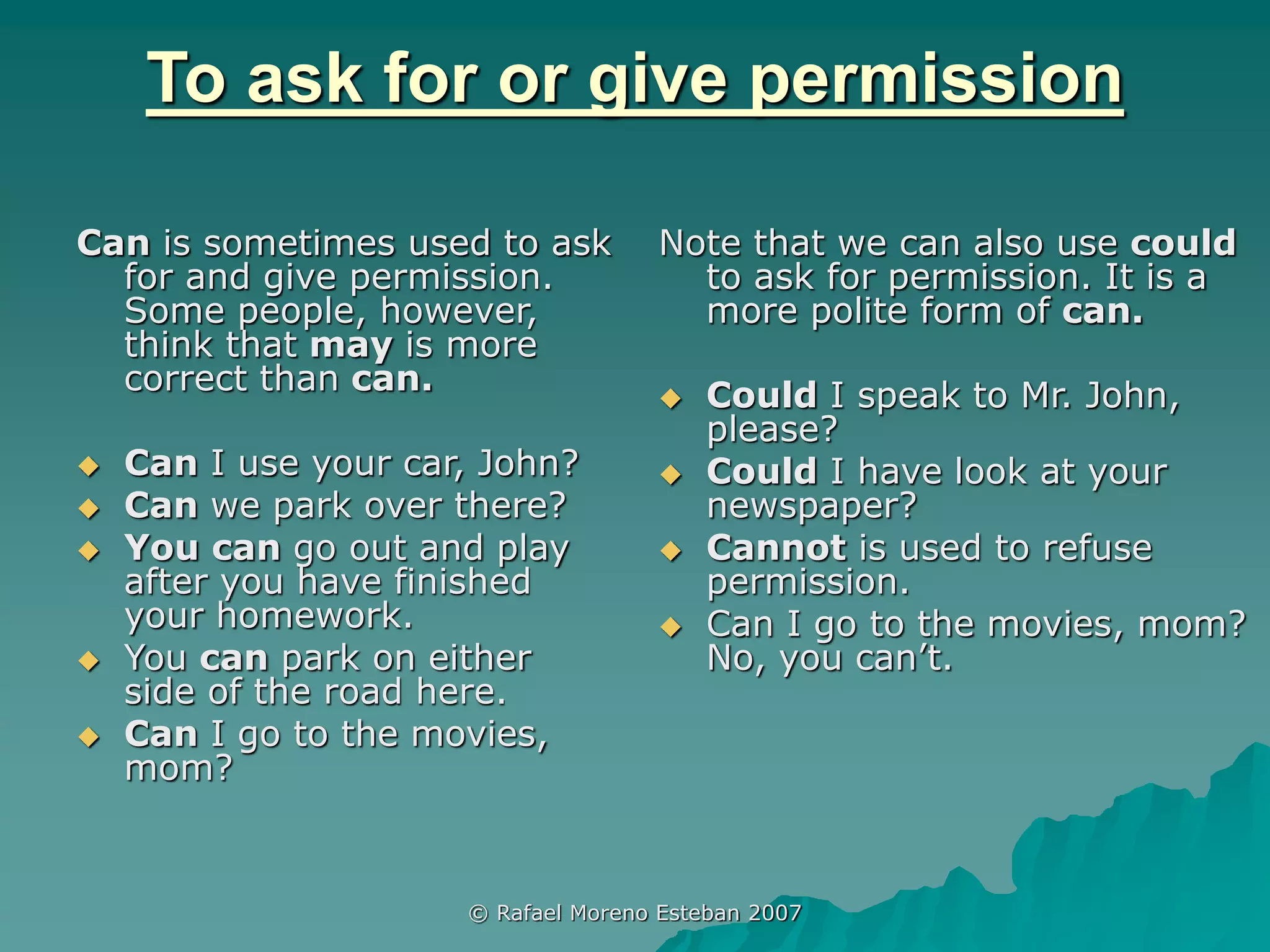 © Rafael Moreno Esteban 2007
To ask for or give permission
Can is sometimes used to ask
for and give permission.
Some people, however,
think that may is more
correct than can.
 Can I use your car, John?
 Can we park over there?
 You can go out and play
after you have finished
your homework.
 You can park on either
side of the road here.
 Can I go to the movies,
mom?
Note that we can also use could
to ask for permission. It is a
more polite form of can.
 Could I speak to Mr. John,
please?
 Could I have look at your
newspaper?
 Cannot is used to refuse
permission.
 Can I go to the movies, mom?
No, you can’t.
 