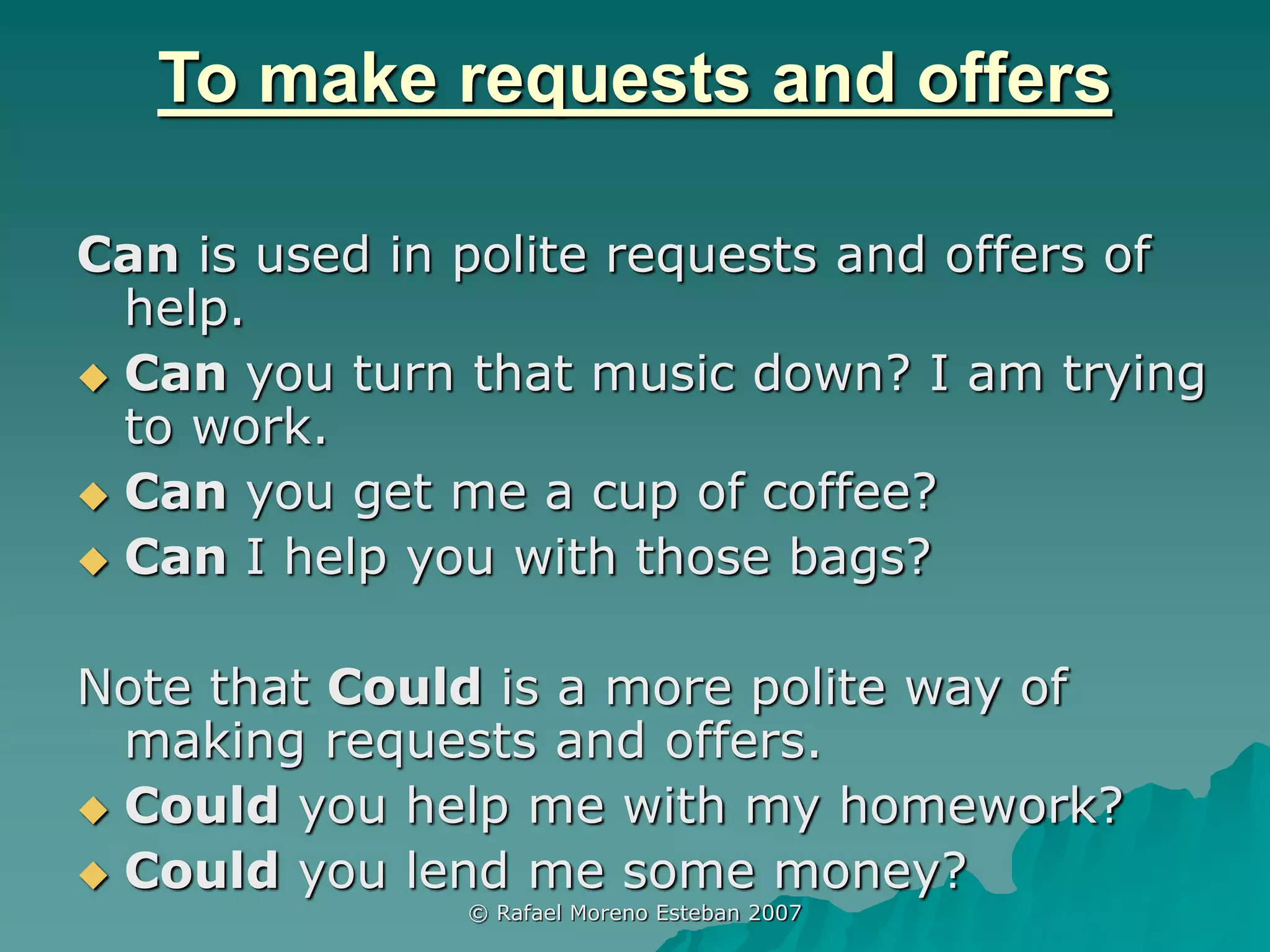 © Rafael Moreno Esteban 2007
To make requests and offers
Can is used in polite requests and offers of
help.
 Can you turn that music down? I am trying
to work.
 Can you get me a cup of coffee?
 Can I help you with those bags?
Note that Could is a more polite way of
making requests and offers.
 Could you help me with my homework?
 Could you lend me some money?
 