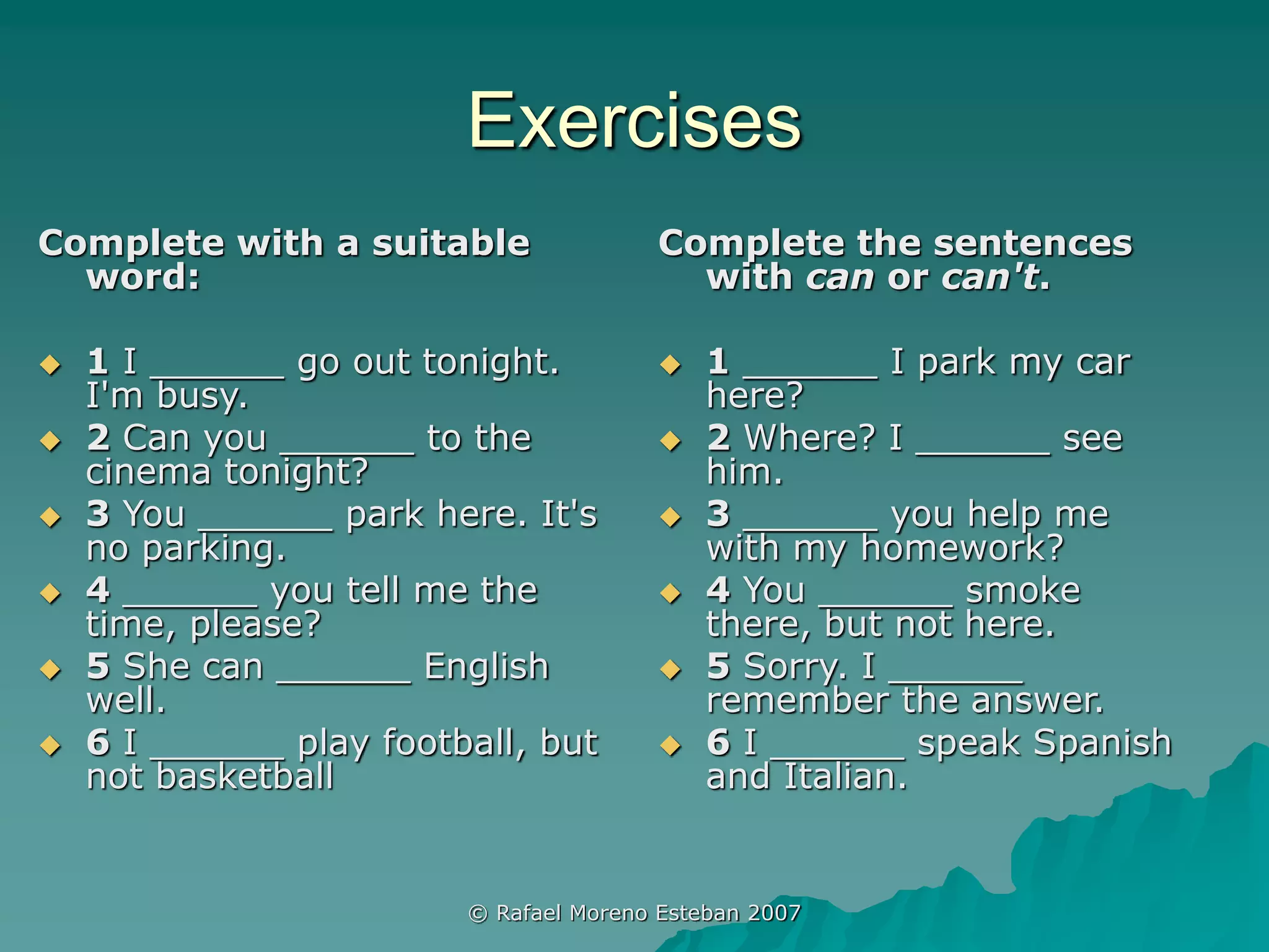 © Rafael Moreno Esteban 2007
Exercises
Complete with a suitable
word:
 1 I ______ go out tonight.
I'm busy.
 2 Can you ______ to the
cinema tonight?
 3 You ______ park here. It's
no parking.
 4 ______ you tell me the
time, please?
 5 She can ______ English
well.
 6 I ______ play football, but
not basketball
Complete the sentences
with can or can't.
 1 ______ I park my car
here?
 2 Where? I ______ see
him.
 3 ______ you help me
with my homework?
 4 You ______ smoke
there, but not here.
 5 Sorry. I ______
remember the answer.
 6 I ______ speak Spanish
and Italian.
 