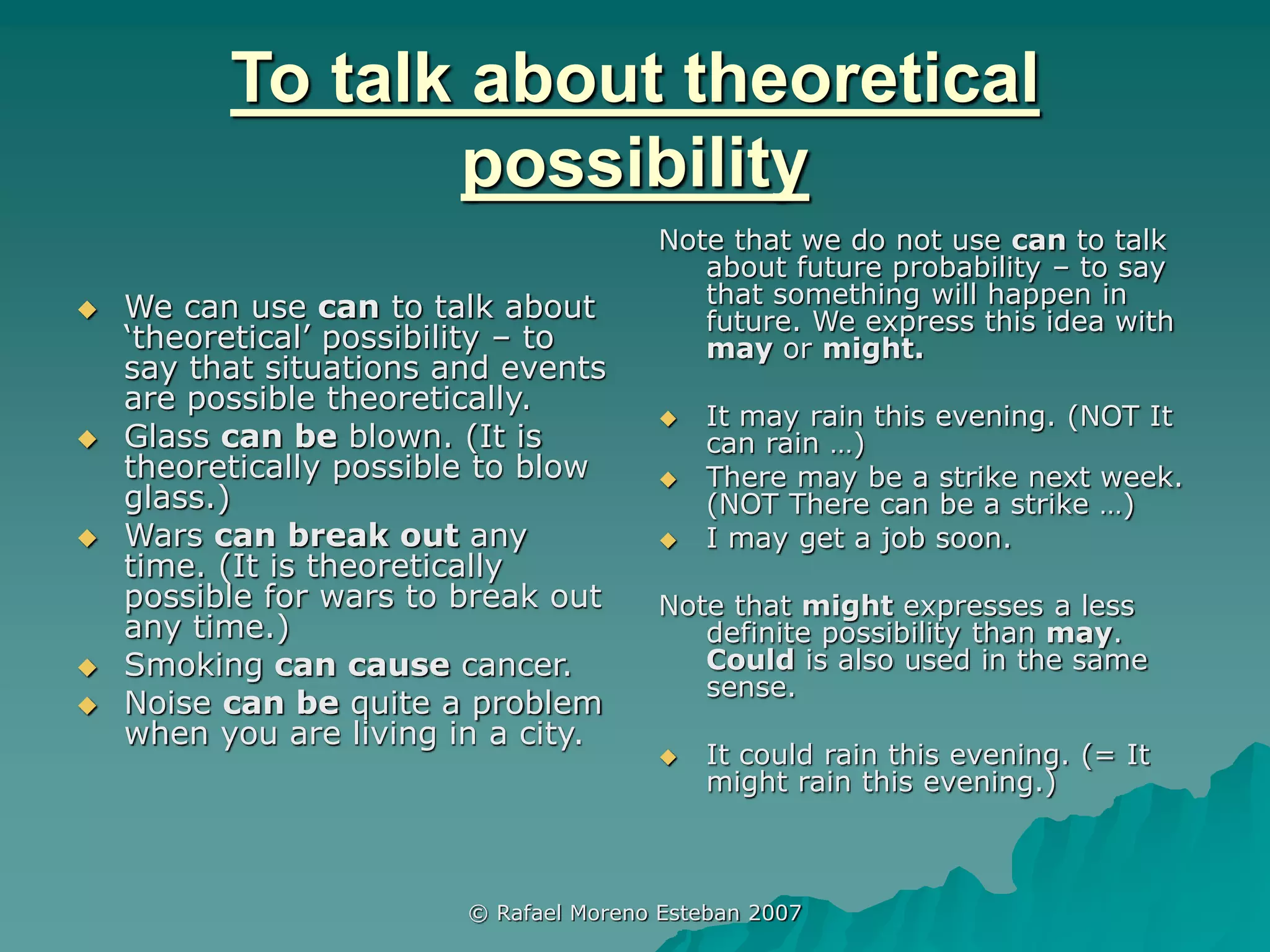 © Rafael Moreno Esteban 2007
To talk about theoretical
possibility
 We can use can to talk about
‘theoretical’ possibility – to
say that situations and events
are possible theoretically.
 Glass can be blown. (It is
theoretically possible to blow
glass.)
 Wars can break out any
time. (It is theoretically
possible for wars to break out
any time.)
 Smoking can cause cancer.
 Noise can be quite a problem
when you are living in a city.
Note that we do not use can to talk
about future probability – to say
that something will happen in
future. We express this idea with
may or might.
 It may rain this evening. (NOT It
can rain …)
 There may be a strike next week.
(NOT There can be a strike …)
 I may get a job soon.
Note that might expresses a less
definite possibility than may.
Could is also used in the same
sense.
 It could rain this evening. (= It
might rain this evening.)
 