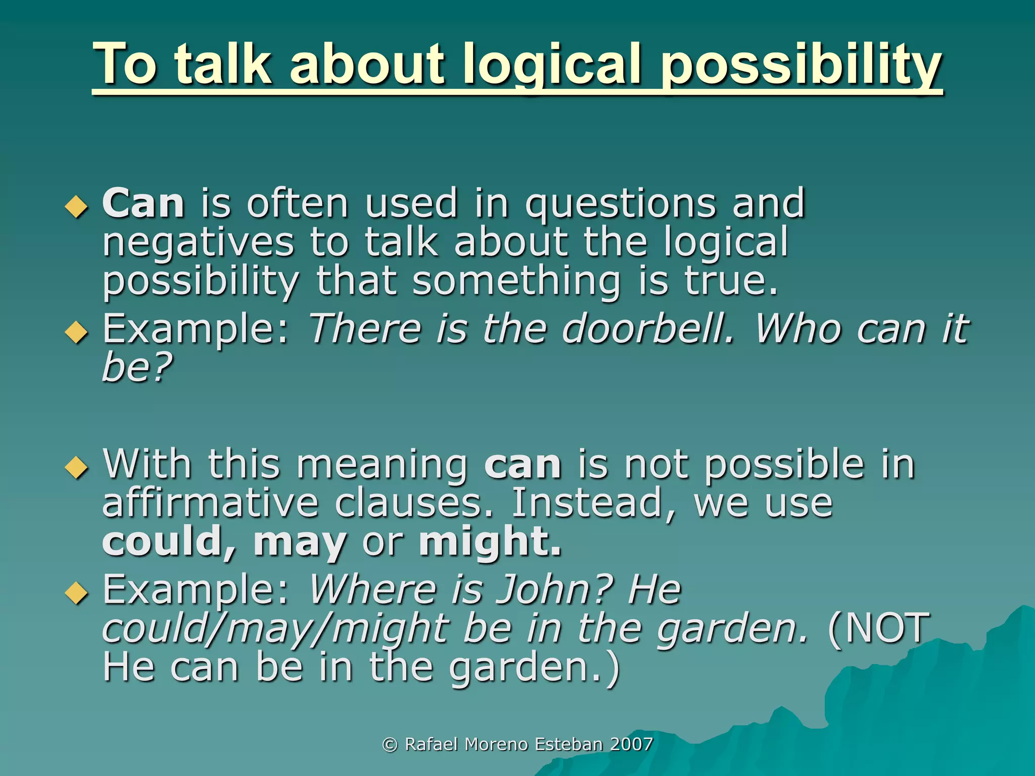 © Rafael Moreno Esteban 2007
To talk about logical possibility
 Can is often used in questions and
negatives to talk about the logical
possibility that something is true.
 Example: There is the doorbell. Who can it
be?
 With this meaning can is not possible in
affirmative clauses. Instead, we use
could, may or might.
 Example: Where is John? He
could/may/might be in the garden. (NOT
He can be in the garden.)
 