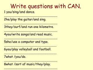 Write questions with CAN.
1 you/sing/and dance.
.....................................................................
2he/play the guitar/and sing.
.....................................................................
3they/surf/and run one kilometre.
.....................................................................
4you/write songs/and read music.
.....................................................................
5she/use a computer and type.
....................................................................
6you/play volleyball and football.
....................................................................
7what /you/do.
.....................................................................
8what /sort of music/they/play.
.....................................................................
 