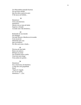 11
Um Mercedinho prateado buzinou
Era um louro alemão
Que lhe abriu a porta do carro
E lhe tacou um bofetão...
11
Doméstica!
Virou uma baronesa
Doméstica!
Mesmo com as taras do barão
Segurou a situação
Levando uma vida doméstica...
12
Realizada em sua mansão
Em Stuttgart
Ouvindo Mozart a Beethoven de montão
Com um pivete
Mulatinho pela casa
Que era herdeiro
De olho azul como o barão...
13
Precisou de uma babá
Botou um anúncio
Bilíngue no jornal
Seu mordomo abriu a porta
Uma loira meio brega
Uma yankee de quintal...
14
Doméstica!
Era a americana, de doméstica
A nêga deu uma gargalhada
Disse:
"Agora tô vingada
Tu vai ser minha
Doméstica "! ...(2x)
 