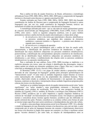 2
Para a análise da letra da canção Doméstica, de Dusek, utilizaremos a metodologia
utilizada por Faria (1999; 2000; 2001a; 2001b; 2002; 2005) para a compreensão da linguagem
(inclusive a ficcional) como discurso e o aparato conceitual do ISD
Estudos realizados por Faria (1999; 2000; 2001a; 2001b; 2002; 2005) têm buscado
contribuições da Análise do Discurso para a compreensão da linguagem ficcional (e outras
linguagens) que, por sua vez, sendo constitutiva da linguagem humana, torna-se um
instrumento revelador das atividades discursivas e não-discursivas humanas.
A metodologia utilizada pelo autor - que se vale tanto de noções greimasianas quanto
de conceitos desenvolvidos por Maingueneau (1984/2005), Fiorin (1989), Fiorin e Savioli
(1996), entre outros - inclui as seguintes categorias analíticas, com as quais também
pretendemos realizar a análise da letra da canção selecionada para o córpus deste artigo:
1. do intradiscurso, isto é, dos textos que materializam o discurso, identificam-se
os percursos semânticos, que englobam dois conjuntos de elementos
semânticos: o percurso temático e o figurativo – o primeiro mais abstrato e o
segundo mais concreto e
2. do interdiscurso, a categoria de oposição.
Dessa forma, os passos metodológicos para a análise da letra da canção serão,
primeiramente, a identificação dos percursos semânticos do intradiscurso; a seguir, a
identificação dos traços distintivos subjacentes aos percursos semânticos intradiscursivos;
posteriormente, a identificação das correspondentes oposições constitutivas do interdiscurso,
a partir dos já identificados traços distintivos subjacentes aos percursos semânticos do
intradiscurso; e, por último, o estabelecimento das relações entre os percursos semânticos
intradiscursivos e as oposições interdiscursivas.
Para a realização de suas análises, Faria (1999; 2000) investiga os implícitos e os
explícitos presentes nos textos, tanto em relação à identificação das personagens, tempo e
espaço quanto em relação aos elementos semânticos tema e figura. Para isso, o autor toma
como base as abordagens de Fiorin e Savioli (1996) e Ducrot (1987).
Já Bronckart (1999: 12-13) e seu grupo de estudos aderem a proposições teóricas
derivadas de uma “psicologia da linguagem” guiadas pelos princípios epistemológicos do
“interacionismo social”. O autor toma as unidades linguísticas (sejam fonemas ou textos)
como representações das condutas (ou das propriedades das condutas) humanas. Nesse
sentido, objetivando estudar as condições de funcionamento e de aquisição das condutas
humanas, exploram-se descrições e interpretações dessas unidades linguísticas propostas pelas
ciências dos textos e/ou dos discursos.
Analisam-se as condutas humanas através do quadro interacionista-social como “ações
significantes” (ou “ações situadas”), cujas propriedades estruturais e funcionais são
consideradas como produto da socialização. Por meio de uma perspectiva herdada de
trabalhos de Vygotsky (1991) e, também, de filósofos e sociólogos como Habermas (1987) e
Ricoeur (1986), acredita-se que as ações imputáveis a agentes singulares fundam-se no
contexto da “atividade” em funcionamento nas formações sociais. Em relação às capacidades
mentais e consciência desses mesmos agentes humanos, acredita-se que são elaboradas no
quadro estrutural das ações. Portanto, concebem-se as condutas verbais como formas de ação
ao mesmo tempo específicas (por serem semióticas) e interdependentes das ações não verbais.
A adesão a uma psicologia interacionista-social levou Bronckart (1999: 14) a abordar
o estudo da linguagem em suas dimensões textuais e/ou discursivas, pois, por um lado, o autor
compreende que as ações de linguagem humanas são somente e empiricamente observáveis
nos textos e/ou discursos (a língua seria apenas um construto e as frases e morfemas seriam
apenas “recortes abstratos”); por outro lado, as relações de interdependência entre as
 