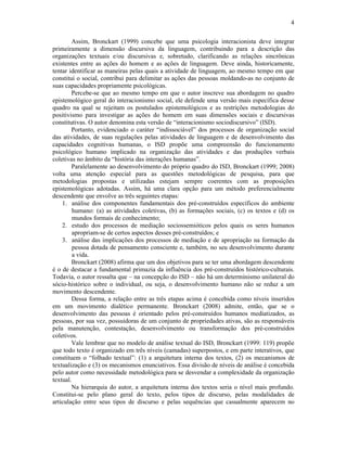 4
Assim, Bronckart (1999) concebe que uma psicologia interacionista deve integrar
primeiramente a dimensão discursiva da linguagem, contribuindo para a descrição das
organizações textuais e/ou discursivas e, sobretudo, clarificando as relações sincrônicas
existentes entre as ações do homem e as ações de linguagem. Deve ainda, historicamente,
tentar identificar as maneiras pelas quais a atividade de linguagem, ao mesmo tempo em que
constitui o social, contribui para delimitar as ações das pessoas moldando-as no conjunto de
suas capacidades propriamente psicológicas.
Percebe-se que ao mesmo tempo em que o autor inscreve sua abordagem no quadro
epistemológico geral do interacionismo social, ele defende uma versão mais específica desse
quadro na qual se rejeitam os postulados epistemológicos e as restrições metodologias do
positivismo para investigar as ações do homem em suas dimensões sociais e discursivas
constitutivas. O autor denomina esta versão de “interacionismo sociodiscursivo” (ISD).
Portanto, evidenciado o caráter “indissociável” dos processos de organização social
das atividades, de suas regulações pelas atividades de linguagem e de desenvolvimento das
capacidades cognitivas humanas, o ISD propõe uma compreensão do funcionamento
psicológico humano implicado na organização das atividades e das produções verbais
coletivas no âmbito da “história das interações humanas”.
Paralelamente ao desenvolvimento do próprio quadro do ISD, Bronckart (1999; 2008)
volta uma atenção especial para as questões metodológicas de pesquisa, para que
metodologias propostas e utilizadas estejam sempre coerentes com as proposições
epistemológicas adotadas. Assim, há uma clara opção para um método preferencialmente
descendente que envolve as três seguintes etapas:
1. análise dos componentes fundamentais dos pré-construídos específicos do ambiente
humano: (a) as atividades coletivas, (b) as formações sociais, (c) os textos e (d) os
mundos formais de conhecimento;
2. estudo dos processos de mediação sociossemióticos pelos quais os seres humanos
apropriam-se de certos aspectos desses pré-construídos; e
3. análise das implicações dos processos de mediação e de apropriação na formação da
pessoa dotada de pensamento consciente e, também, no seu desenvolvimento durante
a vida.
Bronckart (2008) afirma que um dos objetivos para se ter uma abordagem descendente
é o de destacar a fundamental primazia da influência dos pré-construídos histórico-culturais.
Todavia, o autor ressalta que – na concepção do ISD – não há um determinismo unilateral do
sócio-histórico sobre o individual, ou seja, o desenvolvimento humano não se reduz a um
movimento descendente.
Dessa forma, a relação entre as três etapas acima é concebida como níveis inseridos
em um movimento dialético permanente. Bronckart (2008) admite, então, que se o
desenvolvimento das pessoas é orientado pelos pré-construídos humanos mediatizados, as
pessoas, por sua vez, possuidoras de um conjunto de propriedades ativas, são as responsáveis
pela manutenção, contestação, desenvolvimento ou transformação dos pré-construídos
coletivos.
Vale lembrar que no modelo de análise textual do ISD, Bronckart (1999: 119) propõe
que todo texto é organizado em três níveis (camadas) superpostos, e em parte interativos, que
constituem o “folhado textual”: (1) a arquitetura interna dos textos, (2) os mecanismos de
textualização e (3) os mecanismos enunciativos. Essa divisão de níveis de análise é concebida
pelo autor como necessidade metodológica para se desvendar a complexidade da organização
textual.
Na hierarquia do autor, a arquitetura interna dos textos seria o nível mais profundo.
Constitui-se pelo plano geral do texto, pelos tipos de discurso, pelas modalidades de
articulação entre seus tipos de discurso e pelas sequências que casualmente aparecem no
 