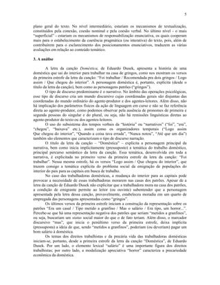 5
plano geral do texto. No nível intermediário, estariam os mecanismos de textualização,
constituídos pela conexão, coesão nominal e pela coesão verbal. No último nível - o mais
“superficial” - estariam os mecanismos de responsabilização enunciativa, os quais cooperam
mais para o estabelecimento da coerência pragmática (ou interativa) do texto, pois, além de
contribuírem para o esclarecimento dos posicionamentos enunciativos, traduzem as várias
avaliações em relação ao conteúdo temático.
3. A análise
A letra da canção Doméstica, de Eduardo Dusek, apresenta a história de uma
doméstica que sai do interior para trabalhar na casa de gringos, como nos mostram os versos
da primeira estrofe da letra da canção: “Foi trabalhar / Recomendada pra dois gringos / Logo
assim / Que chegou do interior”. A personagem doméstica é, portanto, explícita (desde o
título da letra da canção), bem como as personagens patrões (“gringos”).
O tipo de discurso predominante é o narrativo. No âmbito das operações psicológicas,
esse tipo de discurso cria um mundo discursivo cujas coordenadas gerais são disjuntas das
coordenadas do mundo ordinário do agente-produtor e dos agentes-leitores. Além disso, não
há implicação dos parâmetros físicos da ação de linguagem em curso e não se faz referência
direta ao agente-produtor, como podemos observar pela ausência de pronomes de primeira e
segunda pessoas do singular e do plural, ou seja, não há remissões linguísticas diretas ao
agente-produtor do texto ou dos agentes-leitores.
O uso do subsistema dos tempos verbais da “história” ou “narrativos” (“foi”, “era”,
“chegou”, “baixava” etc.), assim como os organizadores temporais (“Logo assim
Que chegou do interior”, “Quando a coisa tava errada”, “Nunca notou”, “Até que um dia”)
também são elementos que caracterizam o tipo de discurso narração.
O título da letra da canção – “Doméstica” – explicita a personagem principal da
narrativa, bem como inicia implicitamente (pressuposto) a temática do trabalho doméstico,
principal percurso semântico da letra da canção. Essa temática, desenvolvida em toda a
narrativa, é explicitada no primeiro verso da primeira estrofe da letra da canção: “Foi
trabalhar”. Nessa mesma estrofe, há os versos “Logo assim / Que chegou do interior”, que
trazem consigo a temática explícita do problema social da emigração de populações do
interior do país para as capitais em busca de trabalho.
No caso das trabalhadoras domésticas, a mudança do interior para as capitais pode
provocar a necessidade de essas trabalhadoras morarem nas casas dos patrões. Apesar de a
letra da canção de Eduardo Dusek não explicitar que a trabalhadora mora na casa dos patrões,
a condição de emigrante permite ao leitor (ou ouvinte) subentender que a personagem
apresentada pela letra dessa canção, provavelmente, estabeleceu moradia em um quarto de
empregada das personagens apresentadas como “gringos”.
Os últimos versos da primeira estrofe iniciam a construção da representação sobre os
patrões “Era um casal / Tipo metido a granfino / Mas o salário / Era tipo, um horror...”.
Percebe-se que há uma representação negativa dos patrões que seriam “metidos a granfinos”,
ou seja, buscariam um status social maior do que o de fato teriam. Além disso, o marcador
discursivo “mas”, que inicia o penúltimo verso da primeira estrofe, deixa implícita
(pressuposta) a ideia de que, sendo “metidos a granfinos”, poderiam (ou deveriam) pagar um
bom salário à doméstica.
Os temas dos direitos trabalhistas e da precária vida das trabalhadoras domésticas
iniciam-se, portanto, desde a primeira estrofe da letra da canção “Doméstica”, de Eduardo
Dusek. Por um lado, o elemento lexical “salário” é uma importante figura dos direitos
trabalhistas; por outro lado, a modalização apreciativa “horror” caracteriza a precariedade
econômica da doméstica.
 