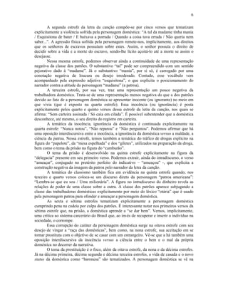 6
A segunda estrofe da letra da canção compõe-se por cinco versos que tematizam
explicitamente a violência sofrida pela personagem doméstica: “A tal da madame tinha mania
/ Esquisitona de bater / E baixava a porrada / Quando a coisa tava errada / Não queria nem
saber...”. A agressão física sofrida pela personagem remete-nos, implicitamente, aos direitos
que os senhores de escravos possuíam sobre estes. Assim, o senhor possuía o direito de
decidir sobre a vida e a morte do escravo, sendo-lhe lícito açoitá-lo até a morte se assim o
desejasse.
Nessa mesma estrofe, podemos observar ainda a continuidade de uma representação
negativa da classe dos patrões. O substantivo “tal” pode ser compreendido com um sentido
pejorativo dado à “madame”. Já o substantivo “mania”, por si só, é carregado por uma
conotação negativa de loucura ou desejo imoderado. Contudo, esse vocábulo vem
acompanhado pela expressão adjetiva “esquisitona”, o que explicita o posicionamento do
narrador contra a atitude da personagem “madame” (a patroa).
A terceira estrofe, por sua vez, traz uma representação um pouco negativa da
trabalhadora doméstica. Trata-se de uma representação menos negativa do que a dos patrões
devido ao fato de a personagem doméstica se apresentar inocente (ou ignorante) no meio em
que vivia (que é exposto na quarta estrofe). Essa inocência (ou ignorância) é posta
explicitamente pelos quarto e quinto versos dessa estrofe da letra da canção, nos quais se
afirma: “Sem carteira assinada / Só caía em cilada”. É possível subentender que a doméstica
desconhece, até mesmo, o seu direito do registro em carteira.
A temática da inocência, ignorância da doméstica é continuada explicitamente na
quarta estrofe: “Nunca notou”, “Não reparou” e “Não perguntou”. Podemos afirmar que há
uma oposição interdiscursiva entre a inocência, a ignorância da doméstica versus a maldade, a
ciência da patroa. Nessa estrofe, temos também a temática do tráfico de drogas explícito na
figura do “papelote”, da “mesa espelhada” e dos “giletes”, utilizados na preparação da droga,
bem como o tema da prisão na figura do “camburão”.
O tema da prisão é desenvolvido na quinta estrofe explicitamente na figura da
“delegacia” presente em seu primeiro verso. Podemos extrair, ainda do intradiscurso, o verso
“ameaçar”, conjugado no pretérito perfeito do indicativo – “ameaçou” -, que explicita a
construção negativa da imagem da patroa pelo narrador da letra da canção.
A temática do classismo também fica em evidência na quinta estrofe quando, nos
terceiro e quarto versos coloca-se um discurso direto da personagem “patroa americana”:
“Lembra-se que eu sou / Uma milionária”. A figura no intradiscurso do dinheiro revela as
relações de poder de uma classe sobre a outra. A classe dos patrões aparece subjugando a
classe das trabalhadoras domésticas explicitamente por meio do léxico “otária” que é usado
pela personagem patroa para ofender e ameaçar a personagem doméstica.
As sexta e sétima estrofes tematizam explicitamente a personagem doméstica
cumprindo pena na cadeia por culpa dos patrões. É interessante notar nos primeiros versos da
sétima estrofe que, na prisão, a doméstica aprende a “se dar bem”. Vemos, implicitamente,
uma crítica ao sistema carcerário do Brasil que, ao invés de recuperar e inserir o indivíduo na
sociedade, o corrompe.
Essa corrupção do caráter da personagem doméstica surge na oitava estrofe com seu
desejo de vingar a “raça das domésticas”, bem como, na nona estrofe, sua aceitação em se
tornar prostituta com o objetivo de se casar com um estrangeiro. Vê-se que a há também uma
oposição interdiscursiva da inocência versus a ciência entre o bem e o mal da própria
doméstica no decorrer da narrativa.
O tema da prostituição é o foco, além da oitava estrofe, da nona e da décima estrofes.
Já na décima primeira, décima segunda e décima terceira estrofes, a vida de casada e o novo
status da doméstica como “baronesa” são tematizados. A personagem doméstica se vê na
 