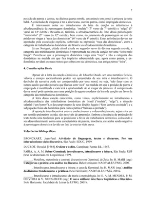 7
posição de patroa e coloca, na décima quarta estrofe, um anúncio em jornal a procura de uma
babá. A conclusão da vingança é ter a americana, outrora patroa, como empregada doméstica.
É interessante notar no intradiscurso da letra da canção as referências à
afrodescendência da personagem doméstica: “mulata” (7º verso da 7ª estrofe) e “nêga” (3º
verso da 14ª estrofe). Ressalta-se, também, a afrodescendência do filho dessa personagem:
“mulatinho” (5º verso da 12ª estrofe), bem como, no juramento da personagem ao sair da
prisão em vingar a “raça das domésticas” (6º verso da 8ª estrofe). Essas referências devem ser
apontadas pela associação explícita, sobretudo na expressão “raça das domésticas”, entre a
categoria de trabalhadoras domésticas do Brasil e os afrodescententes brasileiros.
Já em Stuttgart, cidade alemã citada no segundo verso da décima segunda estrofe, a
categoria das trabalhadoras domésticas é representada na letra da canção por uma “loira meio
brega”. Percebe-se que a personagem doméstica vinga uma “raça” e não a categoria das
domésticas na medida em que fica implícito subentendido que, agora como patroa, a ex-
doméstica revidará os maus-tratos que sofreu em sua doméstica, sua antiga patroa “loira”.
4. Considerações finais
Apesar de a letra da canção Doméstica, de Eduardo Dusek, ser uma narrativa fictícia,
valores e crenças socioculturais podem ser apreendidos de seu intra e interdiscursivo. O
desfecho da narrativa pode ser compreendido por uma moral, ou seja, “não fazer com os
outros aquilo que não gostaria que fizesse com você” na medida em que a posição de patroa e
empregada é modificada e esta terá a oportunidade de se vingar da primeira. A compreensão
dessa moral pode apontar para uma posição do agente-produtor da letra da canção em favor da
categoria das trabalhadoras domésticas.
A letra dessa canção caracteriza, como vimos, explicitamente no intradiscurso a
afrodescendência das trabalhadoras domésticas do Brasil (“mulata”, “nêga”), a situação
salarial (“um horror”), o descumprimento de seus direitos legais (“Sem carteira assinada”) e a
subjugação física da doméstica para com a patroa (“baixava a porrada”).
A oposição interdiscursiva entre o conhecimento e o desconhecimento, sejam eles em
um sentido pejorativo ou não, são passíveis de apreensão. Embora a instância de produção do
texto tenha uma tendência para se posicionar a favor da trabalhadora doméstica, colocando o
seu desconhecimento como uma característica de pureza, inocência, ele acaba sendo negativo
à personagem doméstica devido ao fato de esta ter sido presa.
Referências bibliográficas
BRONCKART, Jean-Paul. Atividade de linguagem, textos e discursos. Por um
interacionismo sócio-discursivo. São Paulo: EDUC, 1999.
DUCROT, Oswald. [1984]. O dizer e o dito. Campinas: Pontes Ed., 1987.
FARIA, A. A. M. Sobre Germinal: interdiscurso, intradiscurso e leitura. São Paulo: USP
(tese de doutorado em Linguística), 1999.
______. Metáfora, metonímia e contrato discursivo em Germinal, de Zola. In: H. MARI (org.)
Categorias e práticas em análise do discurso. Belo Horizonte: NAD/FALE/UFMG, 2000.
______. Interdiscurso, intradiscurso e leitura: o caso de Germinal. In: H. MARI (org.) Análise
do discurso: fundamentos e práticas. Belo Horizonte: NAD/FALE/UFMG, 2001a.
______. Interdiscurso e intradiscurso: da teoria à metodologia. In: E. A. M. MENDES, P. M.
OLIVEIRA & V. BENN-IBLER (org.) O novo milênio: interfaces lingüísticas e literárias.
Belo Horizonte: Faculdade de Letras da UFMG, 2001b.
 