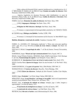 8
______. Sobre a gênese de Germinal (Zola): aspectos interdiscursivos e intradiscursivos. In: I.
L. MACHADO, H. MARI & R. de MELLO (org.) Ensaios em análise do discurso. Belo
Horizonte: NAD/FALE/UFMG, 2002.
______. Aspectos lingüísticos de discursos ficcionais sobre trabalhadores: os casos de
Germinal e Morro Velho. In: R. de MELLO (org.) Análise do discurso e Literatura. Belo
Horizonte: NAD/FALE/UFMG, 2005.
FIORIN, José Luiz. Elementos de análise do discurso. São Paulo: Ática, 1989.
______. [1988]. Linguagem e Ideologia. São Paulo: Ática, 1993.
______. O Regime de 1964: discurso e ideologia. São Paulo, Atual, 1988.
______. O romance e a representação da heterogeneidade constitutiva. In: FARACO, TEZZA
& CASTRO (orgs.) Diálogos com Bakhtin. Curitiba, UFPR, 1996.
______. O romance e a simulação do funcionamento real do discurso. In: Beth BRAIT (org.)
Bakhtin, dialogismo e construção do sentido. Campinas, Unicamp, 1997.
FIORIN, J.L.; SAVIOLI, F.P. “Informações implícitas” e “Dizer uma coisa para significar
outra”, caps. 20 e 21 (p. 303-334) de Lições de texto: leitura e redação. São Paulo: Ed.
Ática, 1996.
FOUCAULT, Michel. A arqueologia do saber. 7. ed. Rio de Janeiro: Forense Universitária,
2004.
HABERMAS, Jurgen. Théorie de l’agir communicationnel. Paris, Fayard, 1987. 2v
HEGEL, Georg Wilhelm Friedrich,; MENESES, Paulo; EFKEN, Karl-Heinz; VAZ, Henrique
C. de Lima. Fenomenologia do espírito. 5.ed. Petrópolis: Vozes, 2000. 2v.
HUMBOLDT, W. Introduction à l’uvre sur le kavi et autres essais. Paris, Seuil, 1974.
JESUS, Carolina Maria. Quarto de despejo: diário de uma favelada. 8. ed. São Paulo: Ática,
2000.
LEROI-GOURHAN, A. Le geste et la parole. Paris, Albin Michel, 1964-1965. 2v
MAINGUENEAU, D. Genèses du discours. Brucelles : Pierre Mardaga, 1984.
______. [1984] Gênese dos discursos. Tradução de Sírio Possenti. Curitiba: Criar Edições,
2005.
MORIN, Edgar. O método. 3. ed. Porto Alegre: Sulina, 2002-2005. 6v
MOSCOVICI, Serge. La psychanalyse : son image et son public: etude sur la representation
sociale de la psychanalyse. Paris: Presses Univ. de France, 1961.
PIAGET, Jean. A formação do símbolo na criança: imitação, jogo e sonho, imagem e
representação. 2. ed. Rio de Janeiro, 1975.
______. O nascimento da inteligência na criança. 4. ed. Rio de Janeiro, 1987.
______. A construção do real na criança. 3. ed. São Paulo: Ática, 1996.
RICOEUR, Paul. Du texte a l'action: essais d'hermeneutique II. Paris, 1986.
 