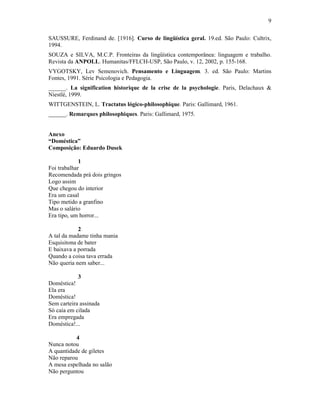 9
SAUSSURE, Ferdinand de. [1916]. Curso de lingüística geral. 19.ed. São Paulo: Cultrix,
1994.
SOUZA e SILVA, M.C.P. Fronteiras da lingüística contemporânea: linguagem e trabalho.
Revista da ANPOLL. Humanitas/FFLCH-USP, São Paulo, v. 12, 2002, p. 155-168.
VYGOTSKY, Lev Semenovich. Pensamento e Linguagem. 3. ed. São Paulo: Martins
Fontes, 1991. Série Psicologia e Pedagogia.
______. La signification historique de la crise de la psychologie. Paris, Delachaux &
Niestlé, 1999.
WITTGENSTEIN, L. Tractatus lógico-philosophique. Paris: Gallimard, 1961.
______. Remarques philosophiques. Paris: Gallimard, 1975.
Anexo
“Doméstica”
Composição: Eduardo Dusek
1
Foi trabalhar
Recomendada prá dois gringos
Logo assim
Que chegou do interior
Era um casal
Tipo metido a granfino
Mas o salário
Era tipo, um horror...
2
A tal da madame tinha mania
Esquisitona de bater
E baixava a porrada
Quando a coisa tava errada
Não queria nem saber...
3
Doméstica!
Ela era
Doméstica!
Sem carteira assinada
Só caía em cilada
Era empregada
Doméstica!...
4
Nunca notou
A quantidade de giletes
Não reparou
A mesa espelhada no salão
Não perguntou
 