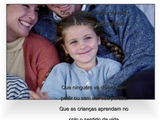 Que marido e mulher tenham  forças de amar sem medida... Que ninguém vá dormir sem  pedir ou sem dar seu perdão. Que as crianças aprendam no  colo o sentido da vida. Que a família celebre a partilha  do abraço e do pão. 