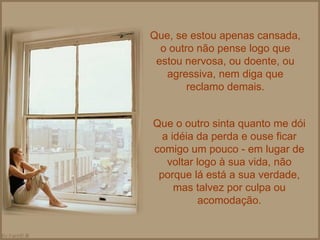 Que, se estou apenas cansada, o outro não pense logo que estou nervosa, ou doente, ou agressiva, nem diga que reclamo demais. Que o outro sinta quanto me dói a idéia da perda e ouse ficar comigo um pouco - em lugar de voltar logo à sua vida, não porque lá está a sua verdade, mas talvez por culpa ou acomodação. 