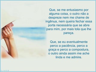 Que, se me entusiasmo por alguma coisa, o outro não a despreze nem me chame de ingênua, nem queira fechar essa porta necessária que se abre para mim, por mais tola que lhe pareça. Que, se eu eventualmente perco a paciência, perco a graça e perco a compostura, o outro ainda assim me ache linda e me admire. 