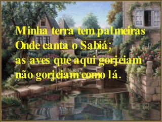 Minha terra tem palmeiras   Onde canta o Sabiá;   as aves que aqui gorjeiam   não gorjeiam como lá.   