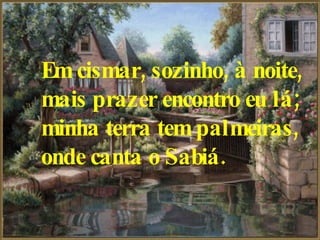 Em cismar, sozinho, à noite,   mais prazer encontro eu lá;   minha terra tem palmeiras,   onde canta o Sabiá.   