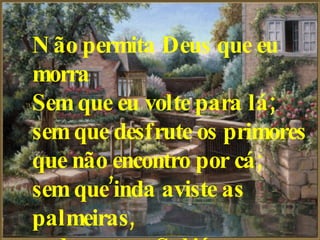 Não permita Deus que eu morra   Sem que eu volte para lá;   sem que desfrute os primores   que não encontro por cá;   sem que’inda aviste as palmeiras,   onde canta o Sabiá.   