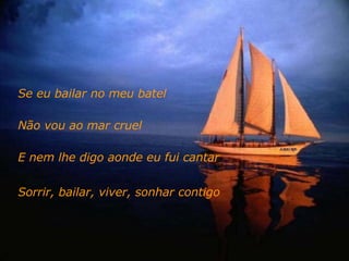 Se eu bailar no meu batel  Não vou ao mar cruel E nem lhe digo aonde eu fui cantar Sorrir, bailar, viver, sonhar contigo 
