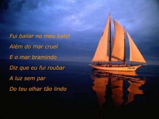 Fui bailar no meu batel Além do mar cruel E o mar bramindo Diz que eu fui roubar A luz sem par Do teu olhar tão lindo 