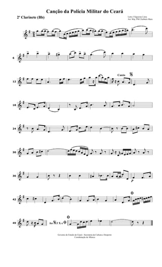 &
#
4
2 œ œ œ œ œ œ œ
œ œ œ œ œ œ œ œ œ œ# œ œ œ œ œ œ œ œ œ# .œ>
J
œ
&
#
6
œ> œ> œ> œ#> œ œ œ> œ> .œ J
œ œ œ œ œ
&
#
12
œ œ œ œ
.œ
œ œ .œ œ œ œ
≈
œ œ œ œ œ Canto %
R
œ
≈
J
œ .œ œ .œ
j
œ
&
#
18 .œ œ .œ œ œ œ
‰ j
œ .œ œ .œ
j
œ .œ œ .œ œ ˙
&
#
24 ‰
J
œ .œ œ .œ
j
œ .œ œ .œ œ œ œ
J
œ ‰ œ œ œ œ# œ œ
&
#
30 œ œ œ œ# ˙ œ œ œ œ œ œ œ œ
j
œ ‰ j
œ ‰ j
œ ≈ r
œ œ œ œ œ
j
œ ‰
j
œ ‰
&
#
36 œ œ J
œ ‰ Œ œ œ œ# .œb œ œ œ œ œ
œ p
œ .œ œ
&
#
42
œ œ#
œ .œ œ œ œ œ .œ œ œ œ
ﬁ
œ
.œ œ œœœœ œ# œœœ
&
#
49 Ao 3 X e% ﬁJ
œ ≈
R
œ œ œ
ﬁ
œ œ
œ œ œ œ œb ˙
J
œ ‰ Œ
Governo do Estado do Ceará - Secretaria da Cultura e Desporto
Coordenação de Música
Canção da Polícia Militar do Ceará
Letra: Filgueiras Lima
Arr. Maj. PM Cleóbulo Maia
2º Clarinete (Bb)
 