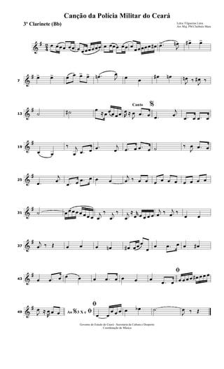 &
#
4
2 œ œœœ œœ œ œœœœœœ œ œœœ œœ œ
œœœœœ œ# .œ>
J
œn œ#> œ>
&
#
7
œ> œ> œ œ œ> œ> .œn J
œ
œ œ
œ# œn
J
œn ‰
J
œ# ‰
&
#
13 ˙ ˙# œ ≈ œ œœ œœ
Canto %
R
œ ≈
J
œ .œ œ .œ
j
œ .œ œ .œ œ
&
#
19
œ œ
‰ j
œ .œ œ .œ j
œ .œ œ .œ œ ˙ ‰
J
œ .œ œ
&
#
25
.œ
j
œ .œ œ .œ œ œ œ
j
œ ‰ œ œ œ œ œ œ œ œ œ œ
&
#
31 ˙ œ œ œ œ œ œ œ œ
j
œ
‰ j
œ
‰ j
œ
≈ r
œ œ œ œ œ
j
œ ‰ j
œ ‰
œ œ
&
#
37
j
œ ‰ Œ œ œ œ œn œ# œœ œ
œ
œ .œ œ œ œ#
&
#
43 œ .œ œ œ œ œ .œ œ œ œ
ﬁ
œ
.œ œ œ œ œ œ œ# œ œ œ
&
#
49 Ao 3 X e% ﬁJ
œ ≈
R
œ œ œ
ﬁ
œ œ
œ œ œ œ œb ˙
J
œ ‰ Œ
Governo do Estado do Ceará - Secretaria da Cultura e Desporto
Coordenação de Música
Canção da Polícia Militar do Ceará
Letra: Filgueiras Lima
Arr. Maj. PM Cleóbulo Maia
3º Clarinete (Bb)
 