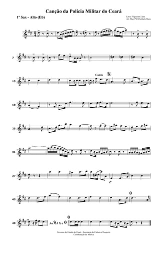 &
## 4
2
J
œ>
‰
J
œ>
‰ œ œœœœœœ
J
œ>
‰ J
œ#>
‰ J
œ ‰ œ œœ œ# œ œ œ œ œ
‰
J
œ
>
‰
J
œ
>
&
##7 ‰
J
œ
>
‰
J
œ
>
J
œ ‰
œ œ œ>
œ œ
j
œ
>
‰ ˙ œ# œn œ# œ
&
##13
œ œ œ œ œ ≈ œ œ ≈ œ
Canto %
R
œ ≈ J
œ .œ œ .œ J
œ .œ œ .œ œ
&
##19 œ œ ‰ j
œ .œ œ .œ
J
œ .œ œ .œ œ ˙ ‰ J
œ .œ œ
&
##25 .œ J
œ .œ œ .œ œ œ œ
J
œ
‰
œ œ œ œ# œ œ œ œ œ œ#
&
##31
˙ œ œ œ œ œœœ œ J
œ ‰ J
œ ‰ œ ≈œœœœœ
J
œ ‰
J
œ ‰ œœœœ œ# œœœ
&
##37 J
œ ‰ Œ
œ œ œ# .œ œ œ
œ# œ
œ
œ
p
œ .œ œ œ œ
&
##43
œ .œ œ œ œ œ .œ œ œ œ
ﬁœ
.œ œ ..œ r
œ
&
##49 Ao 3 X e% ﬁJ
œ ≈ R
œ œ œ
ﬁœ œ œ œ œ œ œ ≈ œ œ ≈ œ J
œ ‰ Œ
Governo do Estado do Ceará - Secretaria da Cultura e Desporto
Coordenação de Música
Canção da Polícia Militar do Ceará
Letra: Filgueiras Lima
Arr. Maj. PM Cleóbulo Maia
1º Sax - Alto (Eb)
 