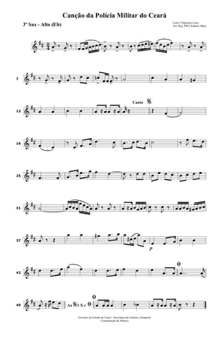 &
## 4
2 j
œ
>
‰ j
œ
>
‰ œ œœœœœœ
J
œ
>
‰
j
œ
>
‰
J
œ ‰ œ œœ œ# œ œ œ œ œ
‰
j
œ
>
‰
j
œ
>
&
##7 ‰ j
œ
>
‰ j
œ>
j
œ ‰ œ œ œn
> œ œ
j
œ>
‰ ˙ œ œ œ œ#
&
##13 œ œ œ œ œ ≈ œ œ ≈ œ
Canto %
r
œ ≈ Œ œ ˙
&
##19 œ œ
‰ j
œ .œ œ .œ
J
œ .œ œ .œ œ ˙ ‰ J
œ .œ œ
&
##25 .œ
j
œ .œ œ .œ œ œ œ
J
œ ‰ œ œ œ œ œ œ œ œ œ œ
&
##31 ˙ œœœ œ
œ œœ œ
j
œ ‰
j
œ ‰ œ ≈œœœœœ
J
œ ‰
J
œ ‰ œ œ œœ œ# œ œ œ
&
##37
j
œ ‰ Œ
œ œ œ# .œ œ œ
œ# œ
œ
œ
p
œ .œ œ œ œ
&
##43
œ .œ œ œ œ œ .œ œ œ œ
ﬁœ
.œ œ ..œ
r
œ
&
##49 Ao 3 X e% ﬁj
œ ≈ R
œ œ œ
ﬁ
œ œ œ œ œ œb œ ≈ œ œ ≈ œ J
œ ‰ Œ
Governo do Estado do Ceará - Secretaria da Cultura e Desporto
Coordenação de Música
Canção da Polícia Militar do Ceará
Letra: Filgueiras Lima
Arr. Maj. PM Cleóbulo Maia3º Sax - Alto (Eb)
 