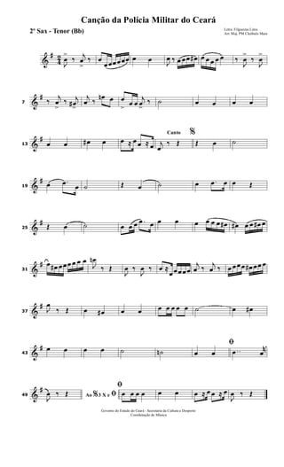 &
#
4
2
J
œ
>
‰
j
œ
>
‰ œ
œœœœœœ œ œ
J
œ ‰ œ œœ œ# œ œ œ œ œ ‰
J
œ
>
‰
J
œ
>
&
#
7 ‰
j
œ
>
‰ j
œ#
>
j
œ ‰
œn œ œ
>
œ œ
j
œ
>
‰ ˙ œ œ œ œ
&
#
13 œ œ œ# œ œ ≈ œ œ ≈ œ
Canto %
j
œ
‰ Œ Œ œ ˙
&
#
19 œ .œ œ ˙ Œ œ ˙ œ .œ œ œ Œ
&
#
25 Œ œ ˙ œ œ œ .œ œ œ œ œ œ œ œ œ# œ# œ œ œ# œ
&
#
31
œ œ# œœœ œ œ œ
J
œn
‰ Œ
J
œ ‰
J
œ ‰ œ ≈
œœœœœ
j
œ ‰
j
œ ‰ œ œœœ œ# œœ œ
&
#
37 J
œ
‰ Œ œ œ# œ œ œ œ œ œ œ ˙ œ œ#
&
#
43
œ œ œ œ ˙ ˙n
ﬁ
œ œ ..œ
r
œ
&
#
49 Ao 3 X e% ﬁJ
œ ‰ Œ
ﬁ
œ œ œ œ œ œ œ ≈ œ œ ≈ œ
J
œ ‰ Œ
Governo do Estado do Ceará - Secretaria da Cultura e Desporto
Coordenação de Música
Canção da Polícia Militar do Ceará
Letra: Filgueiras Lima
Arr. Maj. PM Cleóbulo Maia2º Sax - Tenor (Bb)
 