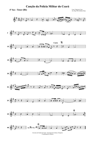 &
#
4
2 j
œ
>
‰ j
œ>
‰ œ Œ œ
>
œ#
>
j
œ ‰ œœœ œ# œ œ œ œ œ ‰ j
œ#
>
‰ j
œ
>
&
#
7 ‰ j
œ>
‰ j
œ>
j
œ
‰ œ œ œ
> œ œ
j
œ>
‰ ˙# œb œ œ œ
&
#
13
œ œ
œ œ œ ≈ œ œ ≈ œ
Canto %
j
œ
‰ Œ Œ œ ˙
&
#
19 œ .œ œ ˙ Œ
œ ˙ œ .œ œ œ Œ
&
#
25 Œ œ ˙ œ œ œ .œ œ œ œ œ# œ œ œ œ œ œ œ œ# œ#
&
#
31
œ œœ œ œ œœ œ
J
œ
‰ Œ j
œ ‰ j
œ ‰ œ ≈
œœœœœ j
œ
‰ j
œ
‰ œ œ œ œ œ œ œn œ
&
#
37 J
œ ‰ Œ œ œ œ œ œ œ œ œ œ
p
˙ œ œ#
&
#
43 œ œ œ œ ˙ ˙b
ﬁ
œ œ ..œ
r
œ
&
#
49 Ao 3 X e% ﬁj
œ ‰ Œ
ﬁ
œ œ œ œ œ œ œ ≈ œ œ ≈ œ j
œ ‰ Œ
Governo do Estado do Ceará - Secretaria da Cultura e Desporto
Coordenação de Música
Canção da Polícia Militar do Ceará
Letra: Filgueiras Lima
Arr. Maj. PM Cleóbulo Maia
4º Sax - Tenor (Bb)
 