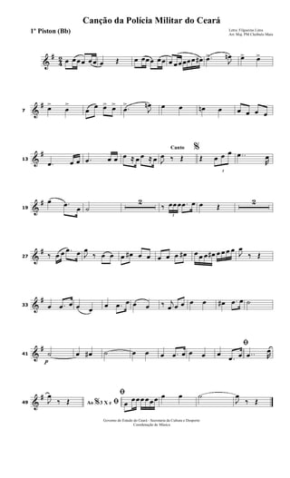 &
#
4
2 œ œœœ œœ œ Œ œ œœœ œœ œ œœœœœ œ# .œ>
J
œn œ> œ>
&
#
7
œ>
œ
>
œ
œ œ> œ>
.œ
>
J
œn œ œ œn œ œ œ œ œ
&
#
13
.œ œ œ .œ œ œ œ ≈ œ œ ≈ œ
Canto %
J
œ ‰ Œ Œ
3
œ œ œ ..œ
R
œ
&
#
19
œ .œ
œ ˙
2
‰
3
œœœ .œ œ œ Œ
2
&
#
27 ‰ œ œ .œ œ J
œ
‰ œ œ œ œ# œ œ œ œ œ œ# œ œ œ œ# œ œ œ œ
J
œ
‰ Œ
&
#
33 œ .œ œ œ œ
œ .œ œ œ œ ‰ j
œ œ œ œ œ œ# .œ œ ˙
&
#
41
p
˙ œ œ# ˙ œ œ œ .œ œ œ œ
ﬁ
œ
.œ œ ..œ R
œ
&
#
49 Ao 3 X e% ﬁJ
œ
‰ Œ
ﬁ
œ
œœœ œœœ œ œ ˙
J
œ
‰ Œ
Governo do Estado do Ceará - Secretaria da Cultura e Desporto
Coordenação de Música
Canção da Polícia Militar do Ceará
Letra: Filgueiras Lima
Arr. Maj. PM Cleóbulo Maia
1º Piston (Bb)
 