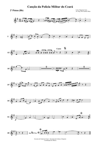 &
#
4
2
œ œœœ œœ œ Œ œ œœ œ# œœ œ œœœœœ œ# .œ
>
J
œ œ
>
œ
>
&
#
7 œ
>
œ#
>
œ œ œ
>
œ
>
.œ J
œ œ œ œ œ œ œ œ œ
&
#
13
.œ œ œ .œ œ œ œ ≈ œ œ ≈ œ
Canto %j
œ ‰ Œ Œ œ ..œ
R
œ
&
#
19
œ .œ
œ ˙
2
‰
3
œœœ .œ œ œ Œ
2
&
#
27 ‰ œ œ .œ œ J
œ
‰ œ œ œ œ œ œ œ œ œ œ œ œ œ œ# œ œ œ œ
J
œ
‰ Œ
&
#
33 œ .œ œ œ œ
œ .œ œ œ œ ‰ j
œ œ œ œ œ œ# .œ œ ˙
&
#
41
p
˙ œ œ ˙ œ œn ˙
œ œ
ﬁ
œ
.œ œ ..œ R
œ
&
#
49 Ao 3 X e% ﬁJ
œ ‰ Œ
ﬁ
œ œ œ œ œ œb ˙
J
œ ‰ Œ
Governo do Estado do Ceará - Secretaria da Cultura e Desporto
Coordenação de Música
Canção da Polícia Militar do Ceará
Letra: Filgueiras Lima
Arr. Maj. PM Cleóbulo Maia2º Piston (Bb)
 
