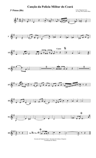 &
#
4
2 j
œ
>
‰ j
œ>
‰
œ
Œ
j
œ
>
‰ j
œ#
>
‰ j
œ ‰ œœœ œ#
.œ>
j
œn œ#
>
œ
>
&
#
7
œ> œ> œ œ œ> œ> .œ J
œ œ# œ œ# œn œ# œ œ œ
&
#
13
.œ œ œ .œ œ œ œ ≈ œ œ ≈ œ
Canto %
j
œ ‰ Œ Œ œ ..œ R
œ
&
#
19
œ .œ
œ ˙
2
‰
3
œœœ .œ œ œ Œ
2
&
#
27 ‰ œ œ .œ œ J
œ ‰ œ œ œ œ œ œ œ œ œ œ œ œ# œ œ œ œ œ œ
J
œn ‰ Œ
&
#
33
œ .œ œ œ œ
œ .œ œ œ œ
‰ j
œ œ œ œ œ œ œ ˙
&
#
41
p
˙ œ œ# ˙ œ œ ˙ ˙b
ﬁ
œ# .œ œ ..œ
r
œ
&
#
49 Ao 3 X e% ﬁJ
œ ‰ Œ
ﬁ
œ œ œ œ œ œ ˙
J
œ ‰ Œ
Governo do Estado do Ceará - Secretaria da Cultura e Desporto
Coordenação de Música
Canção da Polícia Militar do Ceará
Letra: Filgueiras Lima
Arr. Maj. PM Cleóbulo Maia3º Piston (Bb)
 