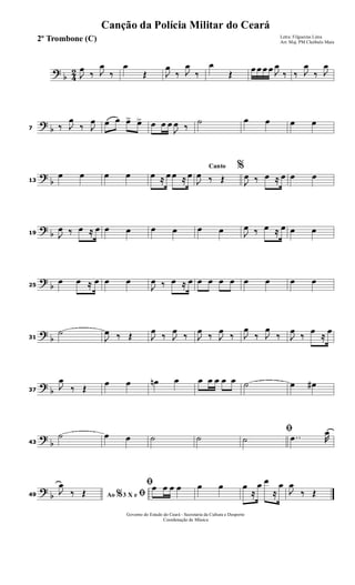 ?
b 4
2 J
œ
‰ J
œ
‰
œ
Œ J
œ
‰ J
œ
‰
œ
Œ
œ œ œ œ J
œ
‰ ‰ J
œ
‰ J
œ
?
b7 ‰ J
œ
‰ J
œ œ œ œ> œ> œ œ œ
J
œ ‰
˙ œ œ œ œ
?
b13
œ œ œ œ œ ≈ œ œ ≈ œ
Canto %
J
œ ‰ Œ J
œ ‰ œ ≈ œ œ œ
?
b19 J
œ ‰ œ ≈ œ œ œ œ œ œ œ J
œ ‰ œ ≈ œ œ œ
?
b25
œ œ ≈ œ œ œ
J
œ ‰ œ ≈ œ œ œ œ œ œ œ œ œ
?
b31
˙
J
œ ‰ Œ J
œ
‰ J
œ
‰ J
œ
‰ J
œ
‰ J
œ
‰ J
œ
‰ J
œ
‰
œ
≈
œ
?
b37
J
œ
‰ Œ
œ œ œn œ œ œ œ œ œ ˙ œ œ#
?
b43
˙ œ œ ˙ ˙
ﬁ
˙ ..œ R
œ
?
b49 Ao 3 X e% ﬁJ
œ
‰ Œ
ﬁœ œ œ œ œ œ œ
≈
œ œ
≈
œ
J
œ
‰ Œ
Governo do Estado do Ceará - Secretaria da Cultura e Desporto
Coordenação de Música
Canção da Polícia Militar do Ceará
Letra: Filgueiras Lima
Arr. Maj. PM Cleóbulo Maia2º Trombone (C)
 