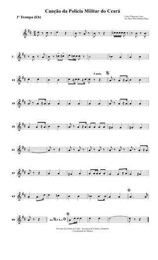 &
## 4
2
J
œ ‰
J
œ ‰ œ Œ
J
œ ‰
j
œ ‰
J
œ ‰ Œ œn œœœ
J
œ ‰ ‰
J
œ ‰
J
œ
&
##7 ‰
J
œ ‰
j
œ
J
œ ‰ œn> œ#> œ œn œ
J
œ ‰ ˙ œb œ œ œ
&
##13
œ œ œ œ œ ≈ œ œ ≈ œ
Canto %
J
œ ‰ Œ
j
œ ‰ œ ≈ œ œ œ
&
##19
j
œ ‰ œ ≈ œ œ œ œ œ œ œ
j
œ ‰ œ ≈ œ œ œ
&
##25 œ œ ≈ œ œ œ
j
œ ‰ œ ≈ œ œ œ œ œ œ# œ œ# œ
&
##31 ˙
j
œ ‰ Œ
j
œ ‰
j
œ ‰
j
œ ‰
j
œ ‰
j
œ ‰
j
œ ‰
j
œ ‰ œ ≈ œ
&
##37
j
œ ‰ Œ œ œ œ# œ œ œ œ œ œ œ œ ≈ œ œ œ#
&
##43 œ .œ œ œ œn œ œ œb .œ œ
ﬁ
œ œ ..œ
r
œ
&
##49 Ao 3 X e% ﬁj
œ ‰ Œ
ﬁ
œ œ œ œ œ œ ˙
J
œ ‰ Œ
Governo do Estado do Ceará - Secretaria da Cultura e Desporto
Coordenação de Música
Canção da Polícia Militar do Ceará
Letra: Filgueiras Lima
Arr. Maj. PM Cleóbulo Maia1ª Trompa (Eb)
 