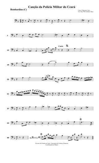 ?
b 4
2
J
œ ‰
j
œ ‰ J
œ ‰ Œ J
œ ‰
J
œ ‰ J
œ ‰ Œ ˙ œ# œ
?
b7
œ œ œ œ œ œ ˙ œ# œ œ œ œ œ
?
b13 œ œ œn œ œ ≈ œ œ
≈ œ
Canto %
J
œ
‰ Œ Œ
œ ˙
?
b19
œ .œ
œ ˙ Œ œ ˙ œ .œ œ œ
Œ
?
b25 Œ
œ ˙ œ œ œ .œ œ
œ œ œ œ œ
œ œ œn œ œ œ œ œ# œn
?
b31
œ œœ œn œ œ œ œ œ œ œ œ œ œœœ J
œ ‰ J
œ ‰ J
œ ‰ J
œ ‰ J
œ ‰ J
œ ‰ J
œ ‰ J
œ ‰
?
b37 J
œ ‰ J
œ ‰
œ œ œn œb œ œ œ œ œ œ œ œ œ#
?
b43
œ
.œ œ œ œb œ œ œb œ
ﬁ
œ
œ ..œ
R
œ
?
b49 Ao 3 X e% ﬁJ
œ ‰ Œ
ﬁœ œ œ œ œ œ œ œ œ œ ≈
œ œ
≈
œ
J
œ
‰ Œ
Governo do Estado do Ceará - Secretaria da Cultura e Desporto
Coordenação de Música
Canção da Polícia Militar do Ceará
Letra: Filgueiras Lima
Arr. Maj. PM Cleóbulo Maia
Bombardino (C)
 