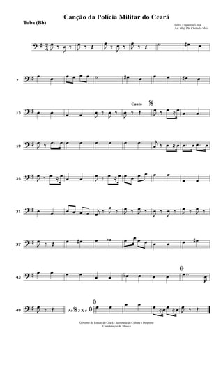 ? #
4
2
J
œ ‰
J
œ ‰ J
œ ‰ Œ J
œ
‰
J
œ ‰ J
œ
‰ Œ ˙ œ# œ
? #7
œ œ œ œ œ œ ˙ œ# œ œ œ œ# œ
? #13 œ œ œ œ J
œ ‰
J
œ ‰
Canto %
J
œ ‰ Œ J
œ ‰ œ ≈ œ œ œ
? #19 J
œ ‰ .œ œ œ œ œ œ œ œ j
œ ‰ œ ≈ œ .œ œ .œ œ
? #25 J
œ ‰ œ ≈ œ
œ œ J
œ ‰ œ ≈ œ œ œ œ œ œ œ
œ œ
? #31 œ œ œ œ œ œ
j
œ
‰ J
œ
‰ J
œ ‰ J
œ ‰
J
œ ‰
J
œ ‰ J
œ ‰ J
œ ‰
? #37 J
œ ‰ Œ œ œ# œ œb .œ œ œ œ œ œ œ œ#
? #43
œ œ œ œ
œ œ œb œ
ﬁ
œ œ ..œ
R
œ
? #49 Ao 3 X e% ﬁJ
œ ‰ Œ
ﬁœ œ œ œ œ ≈ œ œ ≈ œ J
œ ‰ Œ
Governo do Estado do Ceará - Secretaria da Cultura e Desporto
Coordenação de Música
Letra: Filgueiras Lima
Arr. Maj. PM Cleóbulo Maia
Tuba (Bb)
Canção da Polícia Militar do Ceará
 